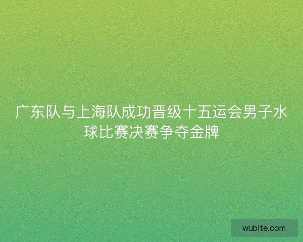 广东队与上海队成功晋级十五运会男子水球比赛决赛争夺金牌