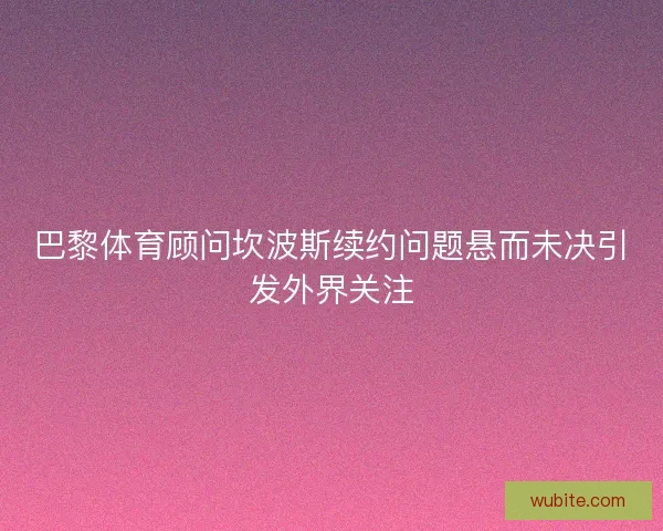 巴黎体育顾问坎波斯续约问题悬而未决引发外界关注
