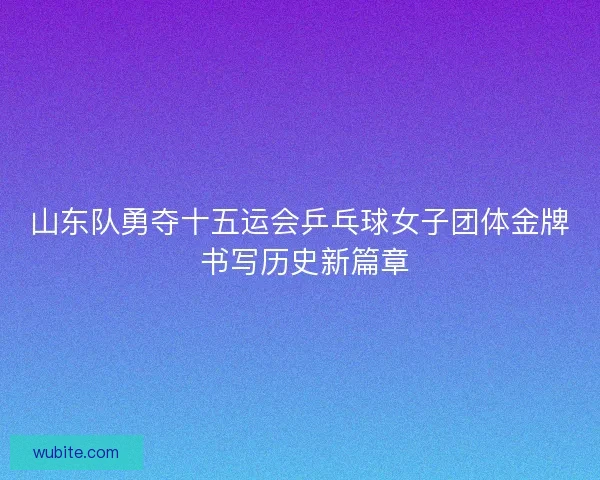 山东队勇夺十五运会乒乓球女子团体金牌 书写历史新篇章