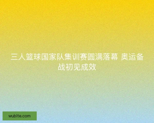 三人篮球国家队集训赛圆满落幕 奥运备战初见成效