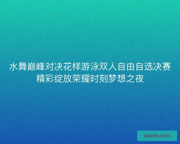 水舞巅峰对决花样游泳双人自由自选决赛精彩绽放荣耀时刻梦想之夜
